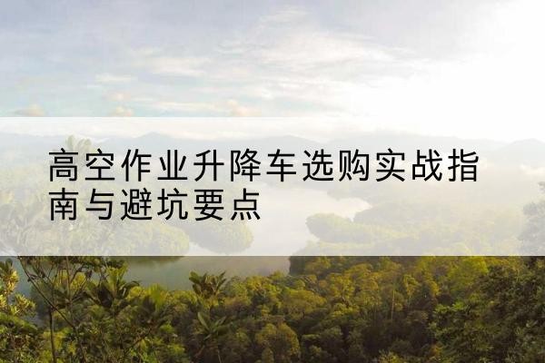 陇西升降车怎么选-高空作业升降车选购实战指南与避坑要点