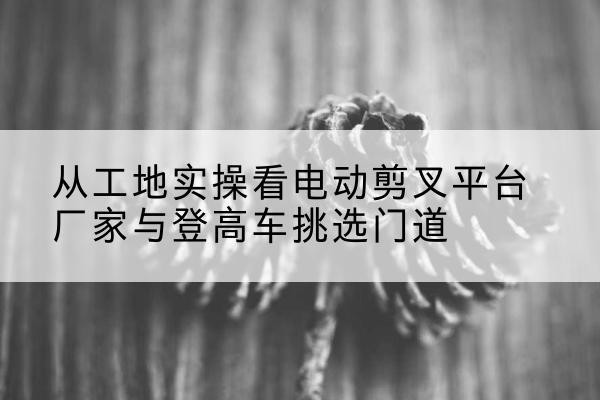 陇西电动剪叉升降平台厂家-从工地实操看电动剪叉平台厂家与登高车挑选门道