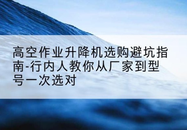 陇西升降平台厂家-高空作业升降机选购避坑指南-行内人教你从厂家到型号一次选对