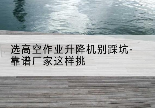 陇西剪叉式升降机厂家-选高空作业升降机别踩坑-靠谱厂家这样挑