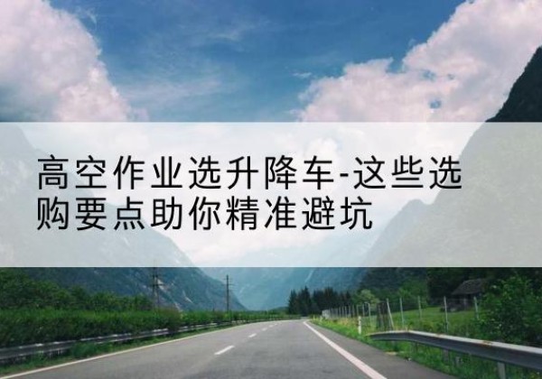 陇西升降车厂家-高空作业选升降车-这些选购要点助你*避坑
