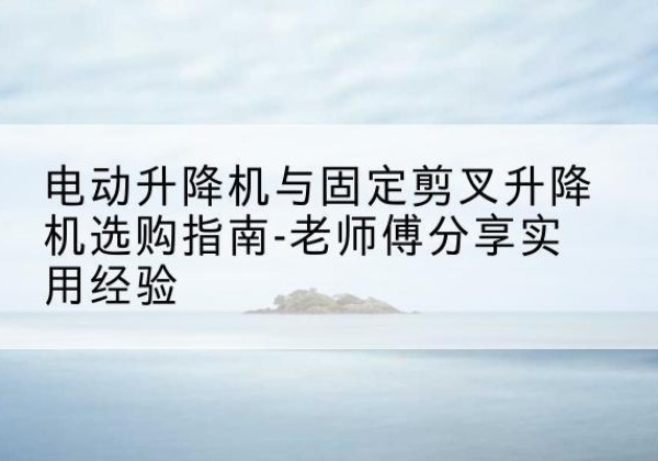 陇西电动升降机怎么选-电动升降机与固定剪叉升降机选购指南-老师傅分享实用经验