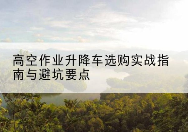 陇西升降车怎么选-高空作业升降车选购实战指南与避坑要点