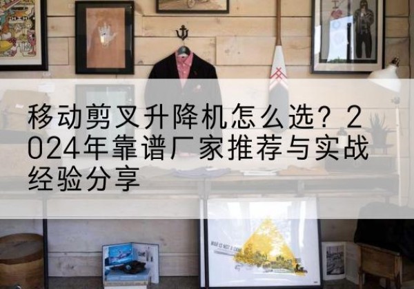 陇西升降平台厂家推荐-移动剪叉升降机怎么选？2024年靠谱厂家推荐与实战经验分享